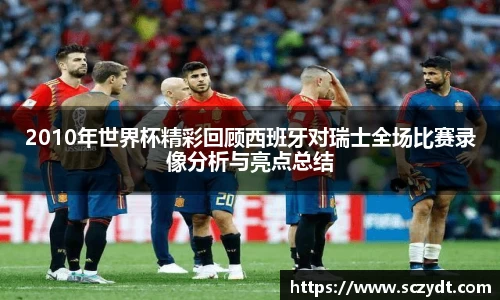 2010年世界杯精彩回顾西班牙对瑞士全场比赛录像分析与亮点总结