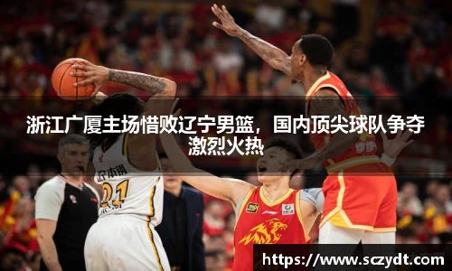 浙江广厦主场惜败辽宁男篮，国内顶尖球队争夺激烈火热